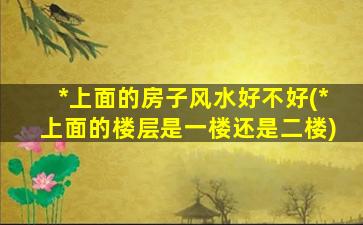 *
上面的房子风水好不好(*
上面的楼层是一楼还是二楼)
