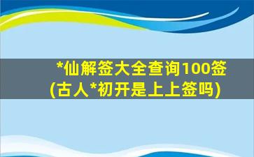 *
仙解签大全查询100签(古人*
初开是上上签吗)