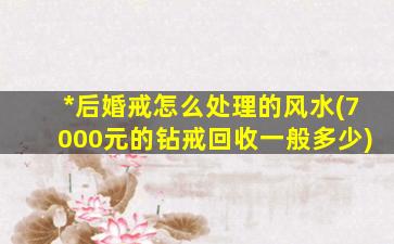 *
后婚戒怎么处理的风水(7000元的钻戒回收一般多少)