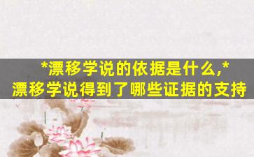 *
漂移学说的依据是什么,*
漂移学说得到了哪些证据的支持