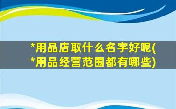 *
用品店取什么名字好呢(*
用品经营范围都有哪些)