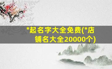 *
起名字大全免费(*
店铺名大全20000个)