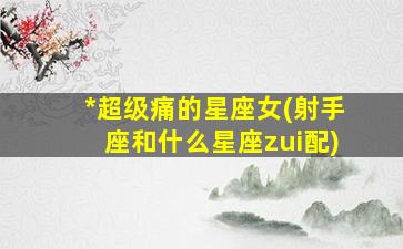 *
超级痛的星座女(射手座和什么星座zui
配)