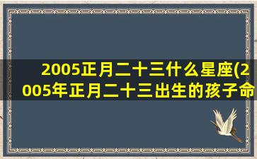 2005正月二十三什么星座(2005年正月二十三出生的孩子命运)