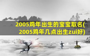 2005鸡年出生的宝宝取名(2005鸡年几点出生zui
好)