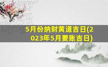 5月份纳财黄道吉日(2023年5月要账吉日)
