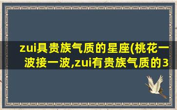 zui
具贵族气质的星座(桃花一波接一波,zui
有贵族气质的3大星座女有哪些)