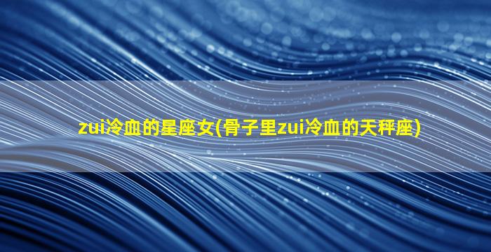 zui
冷血的星座女(骨子里zui
冷血的天秤座)