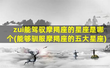 zui
能驾驭摩羯座的星座是哪个(能够驯服摩羯座的五大星座)