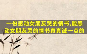 一份感动女朋友哭的情书,能感动女朋友哭的情书真真诚一点的