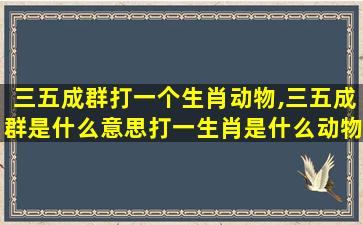 三五成群打一个生肖动物,三五成群是什么意思打一生肖是什么动物