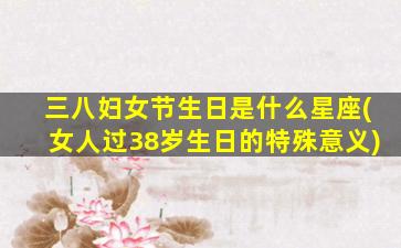 三八妇女节生日是什么星座(女人过38岁生日的特殊意义)