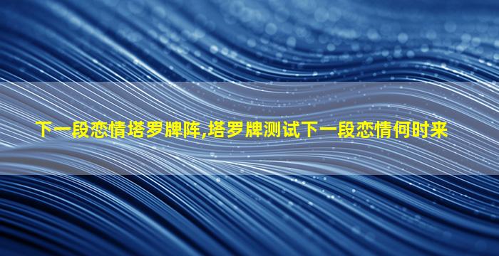 下一段恋情塔罗牌阵,塔罗牌测试下一段恋情何时来