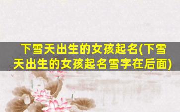 下雪天出生的女孩起名(下雪天出生的女孩起名雪字在后面)