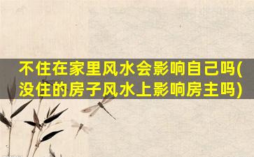 不住在家里风水会影响自己吗(没住的房子风水上影响房主吗)