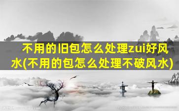 不用的旧包怎么处理zui
好风水(不用的包怎么处理不破风水)