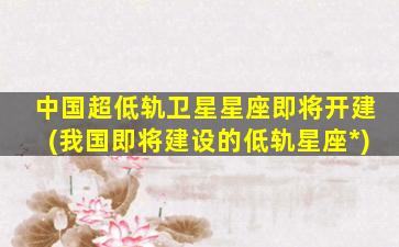 中国超低轨卫星星座即将开建(我国即将建设的低轨星座*
)