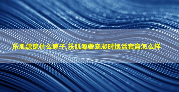乐肌源是什么牌子,乐肌源奢宠凝时焕活套盒怎么样