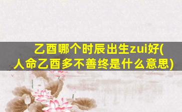乙酉哪个时辰出生zui
好(人命乙酉多不善终是什么意思)