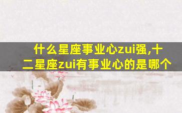 什么星座事业心zui
强,十二星座zui
有事业心的是哪个