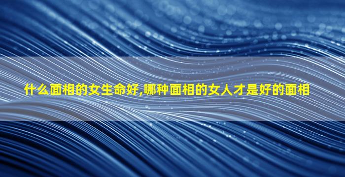 什么面相的女生命好,哪种面相的女人才是好的面相