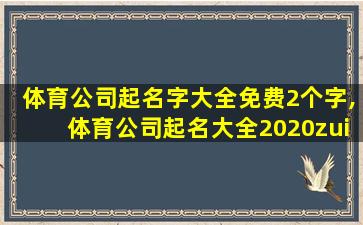 体育公司起名字大全免费2个字,体育公司起名大全2020zui
新版的