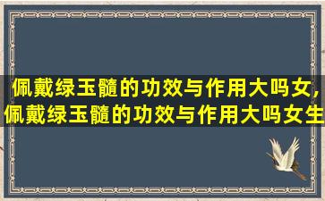 佩戴绿玉髓的功效与作用大吗女,佩戴绿玉髓的功效与作用大吗女生