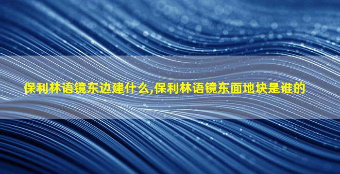 保利林语镜东边建什么,保利林语镜东面地块是谁的
