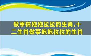做事情拖拖拉拉的生肖,十二生肖做事拖拖拉拉的生肖