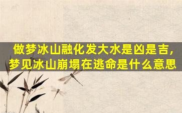 做梦冰山融化发大水是凶是吉,梦见冰山崩塌在逃命是什么意思