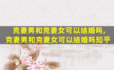 克妻男和克妻女可以结婚吗,克妻男和克妻女可以结婚吗知乎