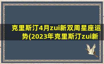 克里斯汀4月zui
新双周星座运势(2023年克里斯汀zui
新周运势)