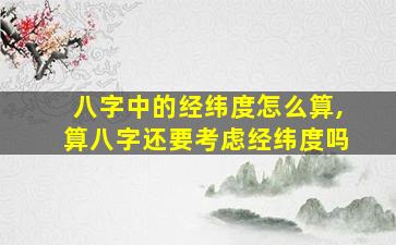 八字中的经纬度怎么算,算八字还要考虑经纬度吗