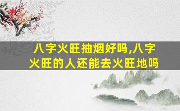 八字火旺抽烟好吗,八字火旺的人还能去火旺地吗