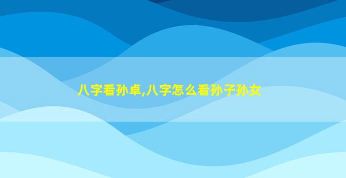 八字看孙卓,八字怎么看孙子孙女