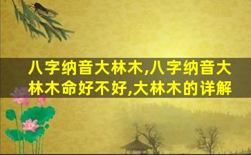 八字纳音大林木,八字纳音大林木命好不好,大林木的详解