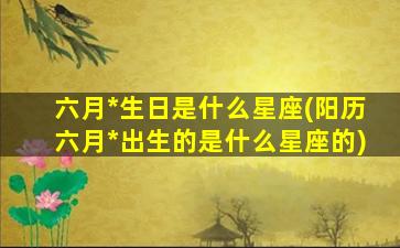 六月*
生日是什么星座(阳历六月*
出生的是什么星座的)