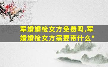军婚婚检女方免费吗,军婚婚检女方需要带什么*
