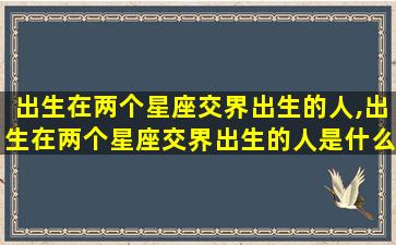 出生在两个星座交界出生的人,出生在两个星座交界出生的人是什么