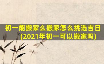 初一能搬家么搬家怎么挑选吉日(2021年初一可以搬家吗)