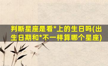 判断星座是看*
上的生日吗(出生日期和*
不一样算哪个星座)