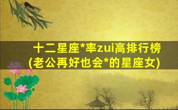 十二星座*
率zui
高排行榜(老公再好也会*
的星座女)