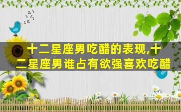 十二星座男吃醋的表现,十二星座男谁占有欲强喜欢吃醋