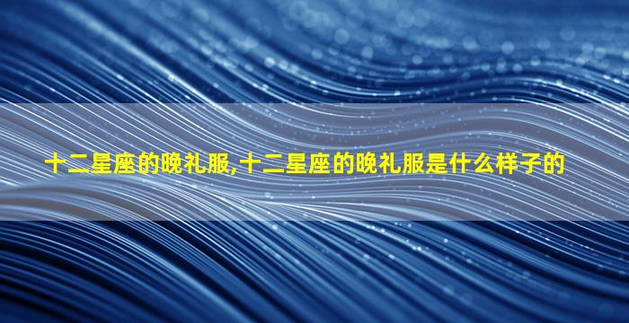十二星座的晚礼服,十二星座的晚礼服是什么样子的