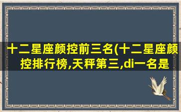 十二星座颜控前三名(十二星座颜控排行榜,天秤第三,di一
名是谁)
