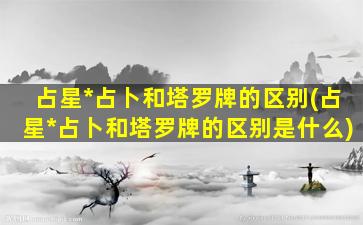 占星*
占卜和塔罗牌的区别(占星*
占卜和塔罗牌的区别是什么)