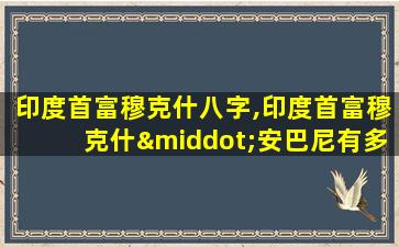 印度首富穆克什八字,印度首富穆克什·安巴尼有多少钱27层设计师