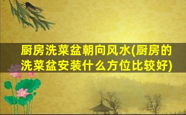 厨房洗菜盆朝向风水(厨房的洗菜盆安装什么方位比较好)