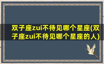 双子座zui
不待见哪个星座(双子座zui
不待见哪个星座的人)