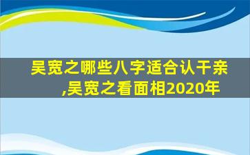 吴宽之哪些八字适合认干亲,吴宽之看面相2020年